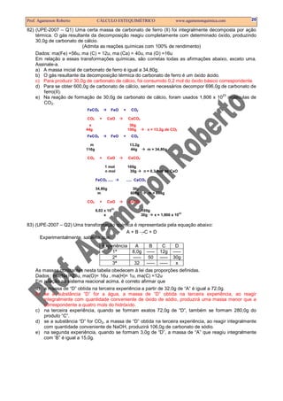 Prof. Agamenon Roberto            CÁLCULO ESTEQUIMÉTRICO                            www.agamenonquimica.com   20

82) (UPE-2007 – Q1) Uma certa massa de carbonato de ferro (II) foi integralmente decomposta por ação
    térmica. O gás resultante da decomposição reagiu completamente com determinado óxido, produzindo
    30,0g de carbonato de cálcio.
                          (Admita as reações químicas com 100% de rendimento)
    Dados: ma(Fe) =56u, ma (C) = 12u, ma (Ca) = 40u, ma (O) =16u
    Em relação a essas transformações químicas, são corretas todas as afirmações abaixo, exceto uma.
    Assinale-a.
    a) A massa inicial de carbonato de ferro é igual a 34,80g.
    b) O gás resultante da decomposição térmica do carbonato de ferro é um óxido ácido.
    c) Para produzir 30,0g de carbonato de cálcio, foi consumido 0,2 mol do óxido básico correspondente.
    d) Para se obter 600,0g de carbonato de cálcio, seriam necessários decompor 696,0g de carbonato de
        ferro(II).
                                                                                          23
    e) Na reação de formação de 30,0g de carbonato de cálcio, foram usados 1,806 x 10 moléculas de
        CO2.
                           FeCO3           FeO   +     CO2

                           CO2      +     CaO         CaCO3
                            x                          30g
                           44g                        100g         x = 13,2g de CO2
                           FeCO3           FeO   +     CO2

                             m                        13,2g
                           116g                        44g         m = 34,80g

                           CO2      +     CaO         CaCO3

                                         1 mol        100g
                                         n mol         30g      n = 0,3 mol de CaO

                                  FeCO3 .....        ..... CaCO3

                                  34,80g                30g
                                   m                   600g        m = 696g

                           CO2      +     CaO         CaCO3
                                            23
                                  6,02 x 10                   100g
                                                                                      23
                                       x                      30g      x = 1,806 x 10

83) (UPE-2007 – Q2) Uma transformação química é representada pela equação abaixo:
                                          A + B →C + D
      Experimentalmente, sabe-se que:
                                        Experiência      A           B      C       D
                                            1ª          8,0g       -----   12g     -----
                                            2ª          -----       50     -----   30g
                                            3ª           32        -----   -----     x
    As massas constantes nesta tabela obedecem à lei das proporções definidas.
    Dados : ma(Na)=23u, ma(O)= 16u , ma(H)= 1u, ma(C) =12u
    Em relação ao sistema reacional acima, é correto afirmar que
    a) a massa de “D” obtida na terceira experiência a partir de 32,0g de “A” é igual a 72,0g.
    b) se a substância “D” for a água, a massa de “D” obtida na terceira experiência, ao reagir
       integralmente com quantidade conveniente de óxido de sódio, produzirá uma massa menor que a
       correspondente a quatro mols do hidróxido.
    c) na terceira experiência, quando se formam exatos 72,0g de “D”, também se formam 280,0g do
       produto “C”.
    d) se a substância “D” for CO2, a massa de “D” obtida na terceira experiência, ao reagir integralmente
       com quantidade conveniente de NaOH, produzirá 106,0g de carbonato de sódio.
    e) na segunda experiência, quando se formam 3,0g de “D”, a massa de “A” que reagiu integralmente
       com ‘B” é igual a 15,0g.
 