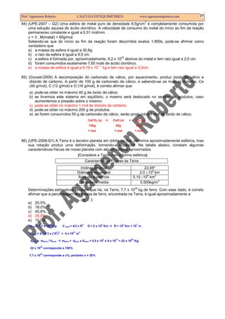 Prof. Agamenon Roberto                              CÁLCULO ESTEQUIMÉTRICO                               www.agamenonquimica.com   21
                                                                                                            3
84) (UPE-2007 – Q2) Uma esfera de metal puro de densidade 8,5g/cm é completamente consumida por
    uma solução aquosa de ácido clorídrico. A velocidade de consumo do metal do início ao fim da reação
    permaneceu constante e igual a 0,51 mol/min.
    π = 3 , M(metal) = 60g/mol
    Sabendo-se que do início ao fim da reação foram decorridos exatos 1.800s, pode-se afirmar como
    verdadeiro que
    a) a massa da esfera é igual a 30,6g.
    b) o raio da esfera é igual a 9,0 cm.
                                                         23
    c) a esfera é formada por, aproximadamente, 9,2 x 10 átomos do metal e tem raio igual a 2,0 cm.
    d) foram consumidos exatamente 7,65 mols de ácido clorídrico.
                                            –1
    e) a massa da esfera é igual a 9,18 x 10 kg e tem raio igual a 3,0cm.

85) (Covest-2009) A decomposição do carbonato de cálcio, por aquecimento, produz óxido de cálcio e
     dióxido de carbono. A partir de 100 g de carbonato de cálcio, e sabendo-se as massas molares: Ca
     (40 g/mol), C (12 g/mol) e O (16 g/mol), é correto afirmar que:
     a) pode-se obter no máximo 40 g de óxido de cálcio.
     b) se tivermos este sistema em equilíbrio, o mesmo será deslocado no sentido de produtos, caso
        aumentemos a pressão sobre o mesmo.
     c) pode-se obter no máximo 1 mol de dióxido de carbono.
     d) pode-se obter no máximo 200 g de produtos.
     e) se forem consumidos 50 g de carbonato de cálcio, serão produzidos 1 mol de óxido de cálcio.
                                                               CaCO3 (s)       CaO (s)     +        CO2 (g)
                                                                100g            56g                  44g
                                                               1 mol           1 mol                1 mol


86) (UPE-2008-Q1) A Terra é o terceiro planeta em órbita do Sol, de forma aproximadamente esférica, mas
    sua rotação produz uma deformação, tornando-a elipsoidal. Na tabela abaixo, constam algumas
    características físicas de nosso planeta com alguns valores aproximados.
                                   (Considere a Terra com a forma esférica)
                                                              Características Físicas da Terra
                                                      Inclinação axial                                  23,45º
                                                                                                            4
                                                    Diâmetro equatorial                             2,0 x 10 km
                                                                                                         8    2
                                                    Área da superfície                          5,10 x 10 km
                                                                                                                3
                                                     Densidade média                                5.500kg/m
                                                                                                    24
    Determinações estimativas revelam que há, na Terra, 7,7 x 10 kg de ferro. Com esse dado, é correto
    afirmar que a percentagem em massa de ferro, encontrada na Terra, é igual aproximadamente a
                                                          π=3
    a)   25,5%.
    b)   18,0%.
    c)   45,8%.
    d)   35,0%.
    e)   15,0%.
                                      V terra = 4/3 π R
                      24                                  3            4               4             7
     m Fe = 7,7 x 10 Kg                                        D = 2 x 10 Km   R = 10 Km = 10 m

                                7 3            21   3
     V terra = 4/3 x 3 x (10 ) = 4 x 10 m
                                                                           3    21             24
     dterra = mterra / Vterra         mterra = dterra x Vterra = 5,5 x 10 x 4 x 10 = 22 x 10 Kg.
              24
     22 x 10 corresponde a 100%
              24
     7,7 x 10 corresponde a x%, portanto x = 35%
 