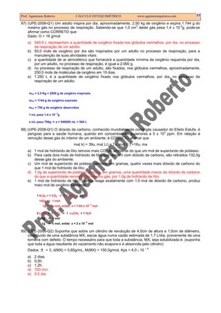 Prof. Agamenon Roberto                 CÁLCULO ESTEQUIMÉTRICO             www.agamenonquimica.com      22

87) (UPE-2008-Q1) Um adulto inspira por dia, aproximadamente, 2,50 kg de oxigênio e expira 1.744 g do
                                                                3                         -3
    mesmo gás no processo de respiração. Sabendo-se que 1,0 cm deste gás pesa 1,4 x 10 g, pode-se
    afirmar como CORRETO que:
    Dado: O = 16 g/mol.
    a) 540,0 L representam a quantidade de oxigênio fixada nos glóbulos vermelhos, por dia, no processo
       de respiração de um adulto.
    b) 50,0 mols de oxigênio por dia são inspirados por um adulto no processo de respiração, para a
       manutenção de suas atividades vitais.
    c) a quantidade de ar atmosférico que fornecerá a quantidade mínima de oxigênio requerida por dia,
       por um adulto, no processo de respiração, é igual a 2.000 g.
    d) no processo de respiração de um adulto, são fixados, nos glóbulos vermelhos, aproximadamente,
       250,0 mols de moléculas de oxigênio em 10 dias.
    e) 1.250 L é a quantidade de oxigênio fixado nos glóbulos vermelhos, por dia, no processo de
       respiração de um adulto.


     mO2 = 2,5 Kg = 2500 g de oxigênio inspirado

     mO2 = 1744 g de oxigênio expirado

     mO2 = 756 g de oxigênio absorvidos
                         –3
     1 mL pesa 1,4 x 10 g

     x mL pesa 756g      x = 540000 mL = 540 L

88) (UPE-2008-Q1) O dióxido de carbono, conhecido mundialmente como gás causador do Efeito Estufa, é
                                                                              3
    perigoso para a saúde humana, quando em concentrações superiores a 5 x 10 ppm. Em relação à
    remoção desse gás do interior de um ambiente, é CORRETO afirmar que
                                     ma( k) = 39u, ma( Li) = 7u, ma( 0 ) =16u, ma
    a) 1 mol de hidróxido de lítio remove mais CO2 do ambiente do que um mol de superóxido de potássio.
    b) Para cada dois mols de hidróxido de lítio que reagem com dióxido de carbono, são retirados 132,0g
       desse gás do ambiente.
    c) Um mol de superóxido de potássio remove, em gramas, quatro vezes mais dióxido de carbono do
       que 1 mol de hidróxido de lítio.
    d) 1,0g de superóxido de potássio remove, em gramas, uma quantidade menor de dióxido de carbono
       do que a quantidade removida do mesmo gás, por 1,0g de hidróxido de lítio.
    e) 1 mol de hidróxido de lítio, quando reage exatamente com 1,0 mol de dióxido de carbono, produz
       meio mol de oxigênio nascente.

          1 K2O4 + 1 CO2      1 K2CO3 + 3/2 O2
            142g      1 mol
                                                  –2
              1g      x mol, então: x = 7,04 x 10      mol

          2 LiOH + 1 CO2        1 Li2CO3 + 1 H2 O
             48g      1 mol
                                             –2
             1g       x mol, então: x = 2 x 10    mol

89) (UPE-2008-Q2) Suponha que sobre um cilindro de revolução de 4,0cm de altura e 1,0cm de diâmetro,
    constituído de uma substância MX, escoe água numa vazão estimada de 1,7 L/dia, proveniente de uma
    torneira com defeito. O tempo necessário para que toda a substância, MX, seja solubilizada é: (suponha
    que toda a água resultante do vazamento não evapora e é absorvida pelo cilindro)
    Dados:   π     = 3, d(MX) = 0,85g/mL, M(MX) = 150,0g/mol, Kps = 4,0 X 10
                                                                               –4


    a)   2 dias.
    b)   0,5h.
    c)   1,2h.
    d)   720 min.
    e)   0,5 dia.
 