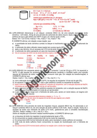 Prof. Agamenon Roberto                CÁLCULO ESTEQUIMÉTRICO                      www.agamenonquimica.com   23

                                      D = 1 cm     r = 0,5 cm
                                   h = 4 cm V = π . r . h = 3 . (0,5) . 4 = 3 cm
                                                        2            2          3

                                      m = d . V = 0,85 . 3 = 2,55g
                                         massa que solubiliza em 1 L de água
                                         Kps = [M+].[X–]         –4
                                                         4 x 10 = S . S
                                                                                     –2
                                                                           S = 2 x 10 mol/L
                                                                                      –2
                                                                         ou m = 2 x 10 . 150 = 3g
                                         volume que solubiliza 2,55g
                                      3g    1L              1,7 L     1 dia
                                   2,55g    V             0,85 L      x
                                   V = 0,85 L              x = 0,5 dia ou 720 min
90) (UPE-2008-Q2) Adiciona-se a um béquer, contendo 800,0 mL de uma solução aquosa de ácido
    clorídrico, 1,20 mols/L, 40,0g de uma amostra de carbonato de cálcio impuro. Após o término da reação,
    verificou-se que o gás obtido nas CNTP ocupou um volume igual a 4,54L.
    Dados: Vm = 22,7L/mol, ma(Ca) = 40u, ma(C) = 12u, ma(O) = 16u
    É CORRETO afirmar, em relação a essa reação, que:
    a) a quantidade de ácido clorídrico contida no béquer é insuficiente para consumir todo carbonato de
       cálcio.
    b) o carbonato de cálcio utilizado nessa reação tem pureza igual a 65%.
    c) após o seu término, há um excesso de 0,16 mol de ácido clorídrico.
    d) o carbonato de cálcio apresenta um grau de impurezas de 30%.
    e) há um excesso de 0,56 mol de ácido clorídrico após o término da reação.
                           2 HCl         +        CaCO3               CaCl2   +   CO2      +   H2O
            Problema       V = 0,8 L             40g (impuro)                     4,54 L
                           1,2 mol/L
                           n1 = 0,8 . 1,2
                           n1 = 0,96 mol
            Equação         2 mol                1 mol                            22,7 L
                           x mol                 y mol                            4,54 L
                           x = 0,4 mol       e   y = 0,2 mol ou 20g

91) (UPE-2009-Q2) Um recipiente aberto de volume “V”, contendo 1 mol de CO2(g) a 27ºC, foi aquecido a
     327ºC. O gás expulso do recipiente foi convenientemente recolhido e insuflado sobre uma solução
     aquosa de hidróxido de sódio, suficiente para consumir todo gás. Em relação às transformações, é
     CORRETO afirmar que:
     Dados: ma(C) = 12u, ma(Na ) = 23u, ma( O ) = 16u, ma( H ) = 1u
     a) com a elevação da temperatura para 327ºC, foi expulso do recipiente 1/4 de mol do gás CO2.
     b) ao aquecer o recipiente até 327ºC, todo o gás carbônico contido no recipiente foi expulso.
     c) após o término da reação do gás carbônico, expulso do recipiente, com a solução aquosa de NaOH,
        constatou-se que se formou 0,50 mol de um sal de sódio.
     d) após o término da reação do gás carbônico expulso do recipiente, com a solução aquosa de NaOH,
        verifica-se que foram formados 2,0 mols de um sal de sódio.
     e) o gás carbônico não reage com o hidróxido de sódio, pois, sendo um óxido básico, só reagiria com
        ácidos em solução aquosa
     Para transformações em recipientes aberto teremos a relação: n1 . T1 = n2 . T2
     1 . 300 = n2 . 600 n2 = 1/2 mol, isto é, foi expulso 0,5 mol de CO2 que reagiram com o NaOH
     CO2 + 2 NaOH        Na2CO3 + H2 O
     1 mol                 1 mol
     0,5 mol               0,5 mol

92) (UPE-2009-Q2) Uma amostra de óxido de magnésio impura, pesando 800,0 mg, foi adicionada a um
     béquer contendo 400,0 mL de uma solução de ácido sulfúrico 0,05 mol/L. Após a reação, titulou-se o
     excesso de ácido com hidróxido de sódio 0,10 mol/L, gastando-se para a completa neutralização
     100,0mL. Dados: ma(Mg ) = 24 u, ma( S ) = 32 u.
     Sobre as reações que ocorreram nessas transformações, é CORRETO afirmar que:
     a) a impureza do óxido de magnésio é aproximadamente igual a 75%.
     b) foi consumido na reação exatamente 0,60 mol do óxido de magnésio.
     c) foi consumido 0,025 mol de hidróxido de sódio, para neutralizar o ácido sulfúrico em excesso.
     d) 3,92 mols de ácido sulfúrico foram consumidos na reação de neutralização com o hidróxido de
        sódio.
     e) foi consumido 0,015 mol de ácido sulfúrico na reação com o óxido de magnésio.
 