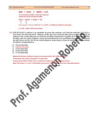 Prof. Agamenon Roberto                CÁLCULO ESTEQUIMÉTRICO                         www.agamenonquimica.com        24


              MgO + H2SO4                 MgSO4 + H2O
              nº de mol total do H2SO4 = 0,05 x 0,4 = 0,02 mol
              número de mol em excesso de H2SO4

              H2SO4 + 2 NaOH       Na2SO4 + H2O
                na        nb
                 1        2
              2 na = mb x Vb 2 x na = 0,10 x 0,1 na = 0,01 : 2 = 0,005 mol, então foi consumido:

              na = 0,02 – 0,005 = 0,015 mol do ácido


93) (UPE-2010-Q2) A cafeína é um alcalóide do grupo das xantinas, com fórmula molecular C8H10N402 e
     com tempo de meia-vida de 6h. Sabe-se, ainda, que uma xícara de café comum contém 150,0 mg de
     cafeína e que a dose letal para um indivíduo de 80kg corresponde à ingestão de 21,0g. Um estudante
     de 80kg, para se manter desperto, tomou aproximadamente uma quantidade equivalente a 20 xícaras
     de café comum às 22h. Às 10h da manhã seguinte, ainda resta no corpo do estudante uma quantidade
     de cafeína correspondente a
    a)   1/5 da dose letal.
    b)   1/28 da dose letal.
    c)   1/2 da dose letal.
    d)   1/4 da dose letal.
    e)   1/7 da dose letal.

     Bebendo 20 xícaras o indivíduo consumiu uma massa de 20 x 150 = 3000 mg = 3,0 g
     A dose letal é 21g e 3,0g corresponde a 1/7 desta dose.
     A meia-vida da cafeína é de 6h, isto é, a cada 6h sua massa se reduz à metade da anterior.
     Após 12h teremos: m     m/2    m/4 da dose inicial, isto é, 1/4 x 1/7 x 21g; como 21g = dose letal, teremos:
                                                                 1/28 x dose letal
 
