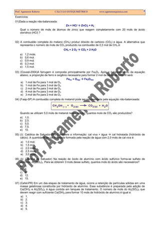 Prof. Agamenon Roberto          CÁLCULO ESTEQUIMÉTRICO                  www.agamenonquimica.com         3

Exercícios:
01)Dada a reação não-balanceada:
                                          Zn + HCl       ZnCl2 + H2
    Qual o número de mols de átomos de zinco que reagem completamente com 20 mols de ácido
    clorídrico (HCl) ?


02) A combustão completa do metano (CH4) produz dióxido de carbono (CO2) e água. A alternativa que
    representa o número de mols de CO2 produzido na combustão de 0,3 mol de CH4 é:
                                        CH4 + 2 O2       CO2 + 2 H2O
    a)   1,2 mols.
    b)   0,6 mol.
    c)   0,9 mol.
    d)   0,3 mol.
    e)   1,5 mol.
03) (Covest-2004)A ferrugem é composta principalmente por Fe2O3. Após o balanceamento da equação
    abaixo, a proporção de ferro e oxigênio necessária para formar 2 mol de óxido de ferro III será:
                                           Fe(s) + O2(g) Fe2O3(s)
    a) 1 mol de Fe para 1 mol de O2.
    b) 1 mol de Fe para 3 mol de O2.
    c) 2 mol de Fe para 3 mol de O2.
    d) 4 mol de Fe para 3 mol de O2.
    e) 3 mol de Fe para 2 mol de O2.
04) (Faap-SP) A combustão completa do metanol pode ser representada pela equação não-balanceada:

                              C H 3 OH ( ) + O 2 ( g )        CO 2 ( g ) + H 2 O

    Quando se utilizam 5,0 mols de metanol nessa reação, quantos mols de CO2 são produzidos?
    a)   1,0.
    b)   2,5.
    c)   5,0.
    d)   7,5.
    e)   10.
05) (U. Católica de Salvador-BA) Considere a informação: cal viva + água       cal hidratada (hidróxido de
    cálcio). A quantidade de cal hidratada formada pela reação de água com 2,0 mols de cal viva é:
    a)   1,0 mol.
    b)   1,5 mol.
    c)   2,0 mols.
    d)   2,5 mols.
    e)   3,0 mols.
06) (U. Católica de Salvador) Na reação de óxido de alumínio com ácido sulfúrico forma-se sulfato de
    alumínio, Al2(SO4)3. Para se obterem 3 mols desse sulfato, quantos mols do ácido são necessários?
    a) 3.
    b) 6.
    c) 9.
    d) 12.
    e) 15.
07) (Cefet-PR) Em um das etapas de tratamento de água, ocorre a retenção de partículas sólidas em uma
    massa gelatinosa constituída por hidróxido de alumínio. Essa substância é preparada pela adição de
    Ca(OH)2 e Al2(SO4)3 à água contida em tanques de tratamento. O número de mols do Al2(SO4)3 que
    devem reagir com suficiente Ca(OH)2 para formar 10 mols de hidróxido de alumínio é igual a:
     a) 1.
     b) 2.
     c) 3.
     d) 4.
     e) 5.
 
