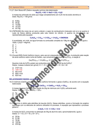 Prof. Agamenon Roberto          CÁLCULO ESTEQUIMÉTRICO                 www.agamenonquimica.com           5

11) (F. Dom Bosco-DF) Dada a equação química não-balanceada:
                                 Na2CO3 + HCl     NaCl + CO2 + H2O
    A massa de carbonato de sódio que reage completamente com 0,25 mol de ácido clorídrico é:
    Dado: Na2CO3 = 106 g/mol.

    a)   6,62g.
    b)   25,5g.
    c)   13,25g.
    d)   10,37g.
    e)   20,75g.
12) (FMTM-MG) No motor de um carro a álcool, o vapor do combustível é misturado com ar e se queima à
    custa de faísca elétrica produzida pela vela interior do cilindro. A queima do álcool pode ser
    representada pela equação:
                           C2H6O(g) + 3 O2(g)    2 CO2(g) + 3 H2O(g) + ENERGIA
    A quantidade, em mols, de água formada na combustão completa de 138g de etanol (C2H6O) é igual a:
    Dado: C2H6O = 46g/mol.
    a) 1.
    b) 3.
    c) 6.
    d) 9.
    e) 10.
13) (Covest-2005) Ácido fosfórico impuro, para uso em preparação de fertilizantes, é produzido pela reação
    de ácido sulfúrico sobre rocha de fosfato, cujo componente principal é Ca3(PO4)2. a reação é:
                          Ca3(PO4)2 (s) + 3 H2SO4 (aq)   3 CaSO4 (s) + 2 H3PO4 (aq)
    Quantos mols de H3PO4 podem ser produzidos pela reação de 200 kg de H2SO4?
    Dados: massas molares (em g/mol): H = 1; O = 16; S = 32; P = 31; Ca = 40.
    a)   2107 mol.
    b)   1361 mol.
    c)   95,4 mol.
    d)   954,3 mol.
    e)   620 mol.

RELACIONANDO MASSA com MASSA
14) O mármore (CaCO3) reage com o ácido sulfúrico formando o gesso (CaSO4), de acordo com a equação
    balanceada:
                          H2SO4(aq) + CaCO3(s)    CaSO4(s) + H2O(l) + CO2(g)
    A massa de gesso formada pela reação de 25g de mármore com H2SO4 suficiente será:
    Dados: CaCO3 = 100 u; CaSO4 = 136 u
    a)   5g.
    b)   17g.
    c)   34g.
    d)   68g.
    e)   100g.
15) O alumínio é obtido pela eletrólise da bauxita (Al2O3). Nessa eletrólise, ocorre a formação de oxigênio
    que reage com os eletrodos de carbono utilizados no processo. A equação que representa o processo
    global é:
                                       2 Al2O3 + 3 C    3 CO2 + 4 Al
    A massa de Al2O3 consumida na obtenção de 54g de alumínio será, aproximadamente, igual a:
    Dados: C = 12 u; O = 16 u; Al = 27 u.
    a)   25,5g.
    b)   51,0g.
    c)   76,5g.
    d)   102,0g.
    e)   204,0g.
 