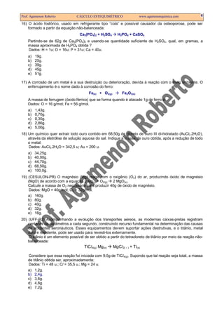 Prof. Agamenon Roberto           CÁLCULO ESTEQUIMÉTRICO                    www.agamenonquimica.com          6

16) O ácido fosfórico, usado em refrigerante tipo “cola” e possível causador da osteoporose, pode ser
    formado a partir da equação não-balanceada:
                                   Ca3(PO4)2 + H2SO4      H3PO4 + CaSO4
    Partindo-se de 62g de Ca3(PO4)2 e usando-se quantidade suficiente de H2SO4, qual, em gramas, a
    massa aproximada de H3PO4 obtida ?
    Dados: H = 1u; O = 16u; P = 31u; Ca = 40u.
    a)   19g.
    b)   25g.
    c)   39g.
    d)   45g.
    e)   51g.

17) A corrosão de um metal é a sua destruição ou deterioração, devida à reação com o meio ambiente. O
    enferrujamento é o nome dado à corrosão do ferro:
                                        Fe(s) + O2(g)        Fe2O3(s)
    A massa de ferrugem (óxido férrico) que se forma quando é atacado 1g de ferro é:
    Dados: O = 16 g/mol; Fe = 56 g/mol.
    a)   1,43g.
    b)   0,70g.
    c)   0,35g.
    d)   2,86g.
    e)   5,00g.
18) Um químico quer extrair todo ouro contido em 68,50g de cloreto de ouro III di-hidratado (AuCl3.2H2O),
    através da eletrólise de solução aquosa do sal. Indique a massa de ouro obtida, após a redução de todo
    o metal.
    Dados: AuCl3.2H2O = 342,5 u; Au = 200 u.
    a)   34,25g.
    b)   40,00g.
    c)   44,70g.
    d)   68,50g.
    e)   100,0g.
19) (CESULON-PR) O magnésio (Mg) reage com o oxigênio (O2) do ar, produzindo óxido de magnésio
    (MgO) de acordo com a equação 2 Mg(s) + O2(g)   2 MgO(s).
    Calcule a massa de O2 necessária para produzir 40g de óxido de magnésio.
     Dados: MgO = 40g/mol; O2 = 32g/mol.
    a) 160g.
    b) 80g.
    c) 40g.
    d) 32g.
    e) 16g.
20) (UFF-RJ) Acompanhando a evolução dos transportes aéreos, as modernas caixas-pretas registram
    centenas de parâmetros a cada segundo, construindo recurso fundamental na determinação das causas
    de acidentes aeronáuticos. Esses equipamentos devem suportar ações destrutivas, e o titânio, metal
    duro e resistente, pode ser usado para revesti-los externamente.
    O titânio é um elemento possível de ser obtido a partir do tetracloreto de titânio por meio da reação não-
    balanceada:
                                      TiCl4(g) Mg(s)    MgCl2(   )   + Ti(s)

    Considere que essa reação foi iniciada com 9,5g de TiCl4(g). Supondo que tal reação seja total, a massa
    de titânio obtida ser, aproximadamente:
    Dados: Ti = 48 u.; Cl = 35,5 u.; Mg = 24 u.
    a) 1,2g.
    b) 2,4g.
    c) 3,6g.
    d) 4,8g.
    e) 7,2g.
 