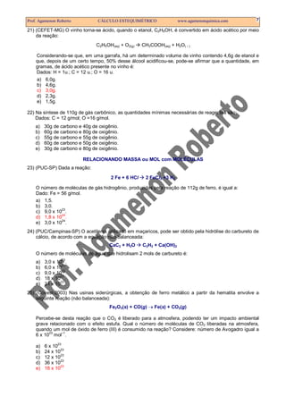 Prof. Agamenon Roberto          CÁLCULO ESTEQUIMÉTRICO                www.agamenonquimica.com          7

21) (CEFET-MG) O vinho torna-se ácido, quando o etanol, C2H5OH, é convertido em ácido acético por meio
    da reação:
                                C2H5OH(aq) + O2(g)   CH3COOH(aq) + H2O(    )


    Considerando-se que, em uma garrafa, há um determinado volume de vinho contendo 4,6g de etanol e
    que, depois de um certo tempo, 50% desse álcool acidificou-se, pode-se afirmar que a quantidade, em
    gramas, de ácido acético presente no vinho é:
    Dados: H = 1u.; C = 12 u.; O = 16 u.
    a) 6,0g.
    b) 4,6g.
    c) 3,0g.
    d) 2,3g.
    e) 1,5g.

22) Na síntese de 110g de gás carbônico, as quantidades mínimas necessárias de reagentes são:
    Dados: C = 12 g/mol; O =16 g/mol.
    a)   30g de carbono e 40g de oxigênio.
    b)   60g de carbono e 80g de oxigênio.
    c)   55g de carbono e 55g de oxigênio.
    d)   60g de carbono e 50g de oxigênio.
    e)   30g de carbono e 80g de oxigênio.

                          RELACIONANDO MASSA ou MOL com MOLÉCULAS
23) (PUC-SP) Dada a reação:

                                      2 Fe + 6 HCl    2 FeCl3 +3 H2

    O número de moléculas de gás hidrogênio, produzidas pela reação de 112g de ferro, é igual a:
    Dado: Fe = 56 g/mol.
    a) 1,5.
    b) 3,0.
    c) 9,0 x 1023.
    d) 1,8 x 1024.
    e) 3,0 x 1024.
24) (PUC/Campinas-SP) O acetileno, utilizado em maçaricos, pode ser obtido pela hidrólise do carbureto de
    cálcio, de acordo com a equação não-balanceada:
                                      CaC2 + H2O     C2H2 + Ca(OH)2
    O número de moléculas de água que hidrolisam 2 mols de carbureto é:
                 23
    a)   3,0 x 10 .
    b)   6,0 x 1023.
                 23
    c)   9,0 x 10 .
                23
    d)   18 x 10 .
                23
    e)   24 x 10 .
25) (Covest-2003) Nas usinas siderúrgicas, a obtenção de ferro metálico a partir da hematita envolve a
    seguinte reação (não balanceada):
                                      Fe2O3(s) + CO(g) → Fe(s) + CO2(g)

    Percebe-se desta reação que o CO2 é liberado para a atmosfera, podendo ter um impacto ambiental
    grave relacionado com o efeito estufa. Qual o número de moléculas de CO2 liberadas na atmosfera,
    quando um mol de óxido de ferro (III) é consumido na reação? Considere: número de Avogadro igual a
          23    –1
    6 x 10 mol .

    a)   6 x 1023
                 23
    b)   24 x 10
    c)   12 x 1023
    d)   36 x 1023
                 23
    e)   18 x 10
 