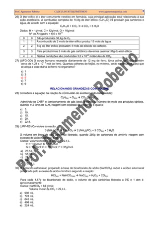 Prof. Agamenon Roberto                 CÁLCULO ESTEQUIMÉTRICO                    www.agamenonquimica.com   8

26) O éter etílico é o éter comumente vendido em farmácia, cuja principal aplicação está relacionada à sua
    ação anestésica. A combustão completa de 14,8g de éter etílico (C4H10O) irá produzir gás carbônico e
    água, de acordo com a equação:
                                     C4H10O + 6 O2   4 CO2 + 5 H2O
    Dados: H = 1g/mol; C = 12g/mol; O = 16g/mol
           Nº de Avogadro = 6,0 x 1023
         0           0   São produzidos 38,4g de O2
         1           1   A combustão de 2 mols de éter etílico produz 15 mols de água.
         2           2   74g do éter etílico produzem 4 mols de dióxido de carbono.
         3           3   Para produzirmos 2 mols de gás carbônico devemos queimar 37g do éter etílico.
                                                                    24
         4           4   Nestas condições são produzidas 3,0 x 10 moléculas de CO2.
27) (UFG-GO) O corpo humano necessita diariamente de 12 mg de ferro. Uma colher de feijão contém
     cerca de 4,28 x 10– 5 mol de ferro. Quantas colheres de feijão, no mínimo, serão necessárias para que
     se atinja a dose diária de ferro no organismo?
     a)   1
     b)   3
     c)   5
     d)   7
     e)   9
                                    RELACIONANDO GRANDEZAS COM VOLUME
28) Considere a equação da reação de combustão do acetileno (não-balanceada):
                                            C2H2(g) + O2(g)    CO2(g) + H2O(g)
    Admitindo-se CNTP e comportamento de gás ideal, a soma do número de mols dos produtos obtidos,
    quando 112 litros de C2H2 reagem com excesso de oxigênio, é igual a:
    a)       5.
    b)       10.
    c)       15.
    d)       20.
    e)       22,4.
29) (UPF-RS) Considere a reação:
                       3 (NH4)2CO3 + 2 H3PO4               2 (NH4)3PO4 + 3 CO2(g) + 3 H2O
    O volume em litros de gás carbônico liberado, quando 250g de carbonato de amônio reagem com
    excesso de ácido fosfórico, é de:
    Dados: Volume molar nas CNTP = 22,4 L.
         H = 1,0g/mol; C = 12g/mol;
         N = 14g/mol; O = 16g/mol; P = 31g/mol.
    a) 23,5 L.
    b) 58,3 L.
    c) 76,8 L.
    d) 84,1 L.
    e) 132,9 L.
30) O antiácido estomacal, preparado à base de bicarbonato de sódio (NaHCO3), reduz a acidez estomacal
    provocada pelo excesso de ácido clorídrico segundo a reação:
                                    HCl(aq) + NaHCO3(aq)      NaCl(aq) + H2O(l) + CO2(g)
    Para cada 1,87g de bicarbonato de sódio, o volume de gás carbônico liberado a 0° e 1 atm é
                                                                                   C
    aproximadamente:
    Dados: NaHCO3 = 84 g/mol;
           Volume molar de CO2 = 22,4 L .
    a) 900 mL.
    b) 778 mL.
    c) 645 mL.
    d) 498 mL.
    e) 224 mL.
 