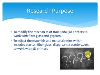  To modify the mechanics of traditional 3D printers to
work with fiber glass and gypsum
 To adjust the materials and material ratios which
includes plaster, fiber glass, dispersant, retarder…etc
to work with 3D printers
Research Purpose
 