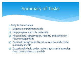  Daily tasks includes
1) Organize experiment table
2) Help prepare and mix materials
3) Record data, observation, results, and advise on
future suggestions
4) Conduct background literature review and create
summary sheets
5) Occasionally help order materials/material samples
from companies to try in lab
Summary of Tasks
 
