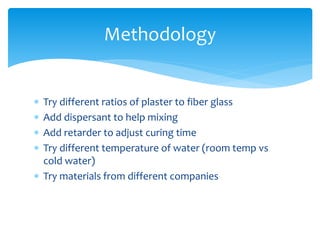  Try different ratios of plaster to fiber glass
 Add dispersant to help mixing
 Add retarder to adjust curing time
 Try different temperature of water (room temp vs
cold water)
 Try materials from different companies
Methodology
 