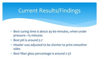  Best curing time is about 45-60 minutes, when under
pressure ~15 minutes
 Best pH is around 5-7
 Header was adjusted to be shorter to print smoother
sides
 Best fiber glass percentage is around 2-5%
Current Results/Findings
 
