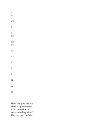 T
V U
CD
9
9
12
12
18
18
18
9
6
6
G
A
G
How can you use the
similarity statement
to write ratios of
corresponding sides?
Use the order of the
 
