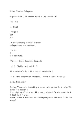 Using Similar Polygons
Algebra ABCD M EFGD. What is the value of x?
4.5 7.2
5 11.25
FGBC 5
ED
AD
Corresponding sides of similar
polygons are proportional.
x7.5 5
6
9 Substitute.
9x 5 45 Cross Products Property
x 5 5 Divide each side by 9.
Th e value of x is 5. Th e correct answer is B.
3. Use the diagram in Problem 3. What is the value of y?
Using Similarity
Design Your class is making a rectangular poster for a rally. Th
e poster’s design is
6 in. high by 10 in. wide. Th e space allowed for the poster is 4
ft high by 8 ft wide.
What are the dimensions of the largest poster that will fi t in the
space?
 