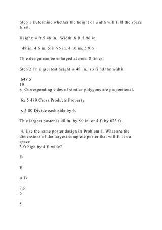 Step 1 Determine whether the height or width will fi ll the space
fi rst.
Height: 4 ft 5 48 in. Width: 8 ft 5 96 in.
48 in. 4 6 in. 5 8 96 in. 4 10 in. 5 9.6
Th e design can be enlarged at most 8 times.
Step 2 Th e greatest height is 48 in., so fi nd the width.
648 5
10
x Corresponding sides of similar polygons are proportional.
6x 5 480 Cross Products Property
x 5 80 Divide each side by 6.
Th e largest poster is 48 in. by 80 in. or 4 ft by 623 ft.
4. Use the same poster design in Problem 4. What are the
dimensions of the largest complete poster that will fi t in a
space
3 ft high by 4 ft wide?
D
E
A B
7.5
6
5
 