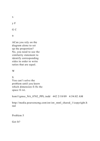 x
y F
G C
9
ACan you rely on the
diagram alone to set
up the proportion?
No, you need to use the
similarity statement to
identify corresponding
sides in order to write
ratios that are equal.
W
S
You can’t solve the
problem until you know
which dimension fi lls the
space fi rst.
hsm11gmse_NA_0702_PPL.indd 442 2/18/09 4:54:02 AM
http://media.pearsoncmg.com/aw/aw_mml_shared_1/copyright.h
tml
Problem 5
Got It?
 