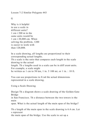 Lesson 7-2 Similar Polygons 443
G
Why is it helpful
to use a scale in
different units?
1 cm i 200 m in the
same units would be
1 cm i 20,000 cm. When
solving the problem, 1200
is easier to work with
than 120,000.
In a scale drawing, all lengths are proportional to their
corresponding actual lengths.
Th e scale is the ratio that compares each length in the scale
drawing to the actual
length. Th e lengths used in a scale can be in diff erent units.
For example, a scale might
be written as 1 cm to 50 km, 1 in. 5 100 mi, or 1 in. : 10 ft.
You can use proportions to fi nd the actual dimensions
represented in a scale drawing.
Using a Scale Drawing
Design Th e diagram shows a scale drawing of the Golden Gate
Bridge
in San Francisco. Th e distance between the two towers is the
main
span. What is the actual length of the main span of the bridge?
Th e length of the main span in the scale drawing is 6.4 cm. Let
s represent
the main span of the bridge. Use the scale to set up a
 