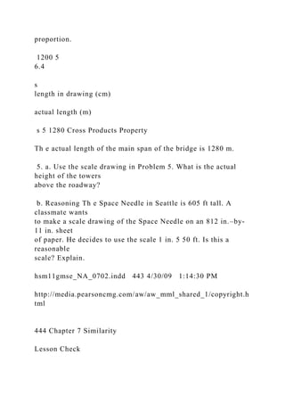 proportion.
1200 5
6.4
s
length in drawing (cm)
actual length (m)
s 5 1280 Cross Products Property
Th e actual length of the main span of the bridge is 1280 m.
5. a. Use the scale drawing in Problem 5. What is the actual
height of the towers
above the roadway?
b. Reasoning Th e Space Needle in Seattle is 605 ft tall. A
classmate wants
to make a scale drawing of the Space Needle on an 812 in.–by-
11 in. sheet
of paper. He decides to use the scale 1 in. 5 50 ft. Is this a
reasonable
scale? Explain.
hsm11gmse_NA_0702.indd 443 4/30/09 1:14:30 PM
http://media.pearsoncmg.com/aw/aw_mml_shared_1/copyright.h
tml
444 Chapter 7 Similarity
Lesson Check
 