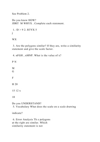 See Problem 2.
Do you know HOW?
JDRT M WHYX . Complete each statement.
1. /D > 9 2. RTYX 5
j
WX
3. Are the polygons similar? If they are, write a similarity
statement and give the scale factor.
4. nFGH , nMNP. What is the value of x?
P N
M
G
F
H 20
15 12 x
10
Do you UNDERSTAND?
5. Vocabulary What does the scale on a scale drawing
indicate?
6. Error Analysis Th e polygons
at the right are similar. Which
similarity statement is not
 