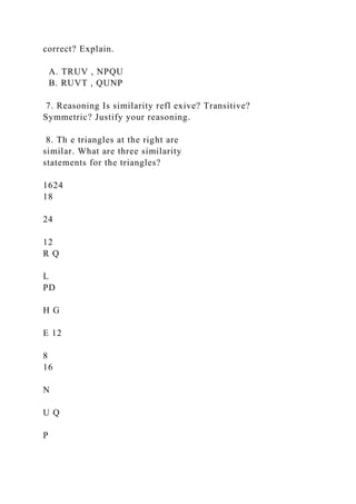 correct? Explain.
A. TRUV , NPQU
B. RUVT , QUNP
7. Reasoning Is similarity refl exive? Transitive?
Symmetric? Justify your reasoning.
8. Th e triangles at the right are
similar. What are three similarity
statements for the triangles?
1624
18
24
12
R Q
L
PD
H G
E 12
8
16
N
U Q
P
 