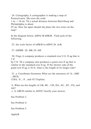 24. Cartography A cartographer is making a map of
Pennsylvania. She uses the scale
1 in. = 10 mi. Th e actual distance between Harrisburg and
Philadelphia is about
95 mi. How far apart should she place the two cities on the
map?
In the diagram below, kDFG M kHKM . Find each of the
following.
25. the scale factor of nHKM to nDFG 26. m/K
27. GDMH 28. MK 29. GD
30. Flags A company produces a standard-size U.S. fl ag that is
3 ft
by 5 ft. Th e company also produces a giant-size fl ag that is
similar to the standard-size fl ag. If the shorter side of the
giant-size fl ag is 36 ft, what is the length of its longer side?
31. a. Coordinate Geometry What are the measures of /A, /ABC
, /BCD,
/CDA, /E , /F , and /G? Explain.
b. What are the lengths of AB, BC , CD, DA, AE , EF , FG, and
AG?
c. Is ABCD similar to AEFG? Justify your answer.
See Problem 3.
See Problem 4.
See Problem 5.
ApplyB
 
