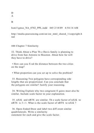D
A
B
hsm11gmse_NA_0702_PPL.indd 445 2/18/09 4:54:14 AM
http://media.pearsoncmg.com/aw/aw_mml_shared_1/copyright.h
tml
446 Chapter 7 Similarity
32. Think About a Plan Th e Davis family is planning to
drive from San Antonio to Houston. About how far will
they have to drive?
• How can you fi nd the distance between the two cities
on the map?
• What proportion can you set up to solve the problem?
33. Reasoning Two polygons have corresponding side
lengths that are proportional. Can you conclude that
the polygons are similar? Justify your reasoning.
34. Writing Explain why two congruent fi gures must also be
similar. Include scale factor in your explanation.
35. nJLK and nRTS are similar. Th e scale factor of nJLK to
nRTS is 3 i 1. What is the scale factor of nRTS to nJLK ?
36. Open-Ended Draw and label two diff erent similar
quadrilaterals. Write a similarity
statement for each and give the scale factor.
 