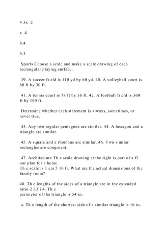 4 3x 2
x 4
8.4
6.3
Sports Choose a scale and make a scale drawing of each
rectangular playing surface.
39. A soccer fi eld is 110 yd by 60 yd. 40. A volleyball court is
60 ft by 30 ft.
41. A tennis court is 78 ft by 36 ft. 42. A football fi eld is 360
ft by 160 ft.
Determine whether each statement is always, sometimes, or
never true.
43. Any two regular pentagons are similar. 44. A hexagon and a
triangle are similar.
45. A square and a rhombus are similar. 46. Two similar
rectangles are congruent.
47. Architecture Th e scale drawing at the right is part of a fl
oor plan for a home.
Th e scale is 1 cm 5 10 ft. What are the actual dimensions of the
family room?
48. Th e lengths of the sides of a triangle are in the extended
ratio 2 i 3 i 4. Th e
perimeter of the triangle is 54 in.
a. Th e length of the shortest side of a similar triangle is 16 in.
 