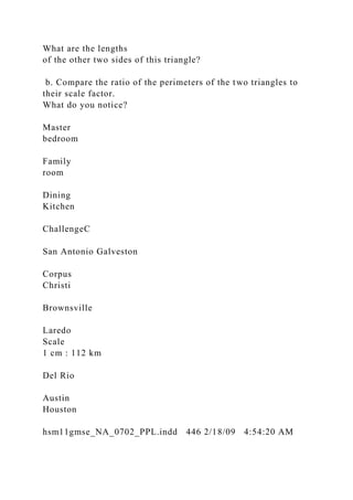 What are the lengths
of the other two sides of this triangle?
b. Compare the ratio of the perimeters of the two triangles to
their scale factor.
What do you notice?
Master
bedroom
Family
room
Dining
Kitchen
ChallengeC
San Antonio Galveston
Corpus
Christi
Brownsville
Laredo
Scale
1 cm : 112 km
Del Rio
Austin
Houston
hsm11gmse_NA_0702_PPL.indd 446 2/18/09 4:54:20 AM
 
