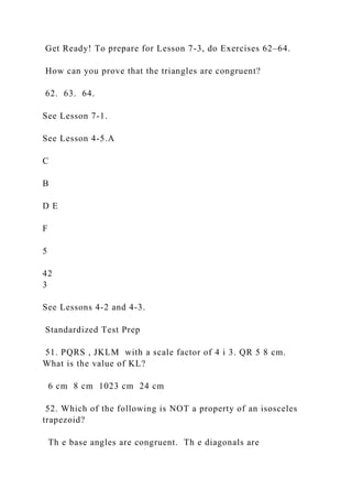 Get Ready! To prepare for Lesson 7-3, do Exercises 62–64.
How can you prove that the triangles are congruent?
62. 63. 64.
See Lesson 7-1.
See Lesson 4-5.A
C
B
D E
F
5
42
3
See Lessons 4-2 and 4-3.
Standardized Test Prep
51. PQRS , JKLM with a scale factor of 4 i 3. QR 5 8 cm.
What is the value of KL?
6 cm 8 cm 1023 cm 24 cm
52. Which of the following is NOT a property of an isosceles
trapezoid?
Th e base angles are congruent. Th e diagonals are
 