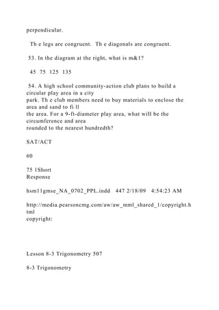 perpendicular.
Th e legs are congruent. Th e diagonals are congruent.
53. In the diagram at the right, what is m&1?
45 75 125 135
54. A high school community-action club plans to build a
circular play area in a city
park. Th e club members need to buy materials to enclose the
area and sand to fi ll
the area. For a 9-ft-diameter play area, what will be the
circumference and area
rounded to the nearest hundredth?
SAT/ACT
60
75 1Short
Response
hsm11gmse_NA_0702_PPL.indd 447 2/18/09 4:54:23 AM
http://media.pearsoncmg.com/aw/aw_mml_shared_1/copyright.h
tml
copyright:
Lesson 8-3 Trigonometry 507
8-3 Trigonometry
 