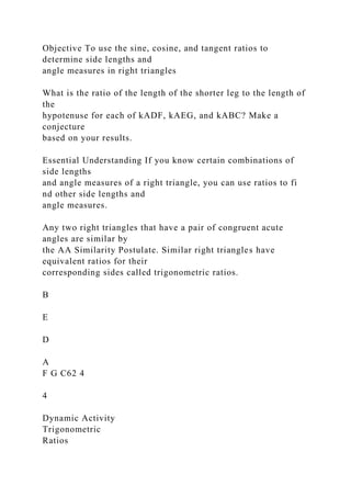 Objective To use the sine, cosine, and tangent ratios to
determine side lengths and
angle measures in right triangles
What is the ratio of the length of the shorter leg to the length of
the
hypotenuse for each of kADF, kAEG, and kABC? Make a
conjecture
based on your results.
Essential Understanding If you know certain combinations of
side lengths
and angle measures of a right triangle, you can use ratios to fi
nd other side lengths and
angle measures.
Any two right triangles that have a pair of congruent acute
angles are similar by
the AA Similarity Postulate. Similar right triangles have
equivalent ratios for their
corresponding sides called trigonometric ratios.
B
E
D
A
F G C62 4
4
Dynamic Activity
Trigonometric
Ratios
 