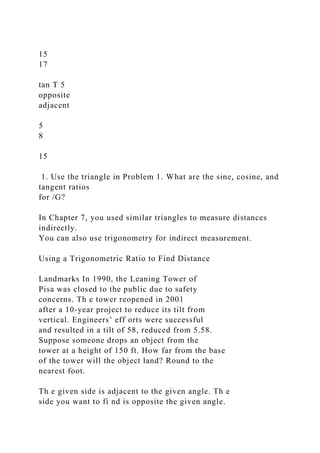 15
17
tan T 5
opposite
adjacent
5
8
15
1. Use the triangle in Problem 1. What are the sine, cosine, and
tangent ratios
for /G?
In Chapter 7, you used similar triangles to measure distances
indirectly.
You can also use trigonometry for indirect measurement.
Using a Trigonometric Ratio to Find Distance
Landmarks In 1990, the Leaning Tower of
Pisa was closed to the public due to safety
concerns. Th e tower reopened in 2001
after a 10-year project to reduce its tilt from
vertical. Engineers’ eff orts were successful
and resulted in a tilt of 58, reduced from 5.58.
Suppose someone drops an object from the
tower at a height of 150 ft. How far from the base
of the tower will the object land? Round to the
nearest foot.
Th e given side is adjacent to the given angle. Th e
side you want to fi nd is opposite the given angle.
 