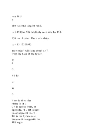 tan 58 5
x
150 Use the tangent ratio.
x 5 150(tan 58) Multiply each side by 150.
150 tan 5 enter Use a calculator.
x < 13.12329953
Th e object will land about 13 ft
from the base of the tower.
17
8
G
RT 15
G
W
G
How do the sides
relate to lT ?
GR is across from, or
opposite, /T . TR is next
to, or adjacent to, /T .
TG is the hypotenuse
because it is opposite the
908 angle.
 
