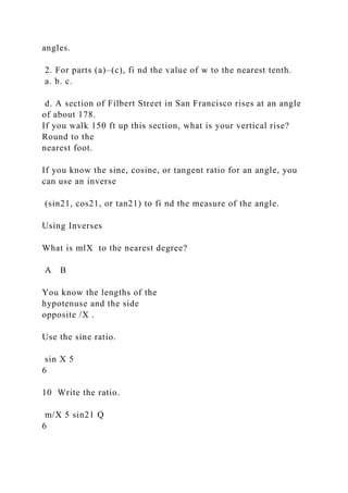 angles.
2. For parts (a)–(c), fi nd the value of w to the nearest tenth.
a. b. c.
d. A section of Filbert Street in San Francisco rises at an angle
of about 178.
If you walk 150 ft up this section, what is your vertical rise?
Round to the
nearest foot.
If you know the sine, cosine, or tangent ratio for an angle, you
can use an inverse
(sin21, cos21, or tan21) to fi nd the measure of the angle.
Using Inverses
What is mlX to the nearest degree?
A B
You know the lengths of the
hypotenuse and the side
opposite /X .
Use the sine ratio.
sin X 5
6
10 Write the ratio.
m/X 5 sin21 Q
6
 