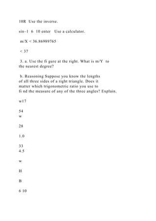 10R Use the inverse.
sin–1 6 10 enter Use a calculator.
m/X < 36.86989765
< 37
3. a. Use the fi gure at the right. What is m/Y to
the nearest degree?
b. Reasoning Suppose you know the lengths
of all three sides of a right triangle. Does it
matter which trigonometric ratio you use to
fi nd the measure of any of the three angles? Explain.
w17
54
w
28
1.0
33
4.5
w
H
B
6 10
 