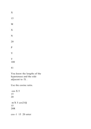 X
15
M
X
N
20
P
Y
T
100
41
You know the lengths of the
hypotenuse and the side
adjacent to /X .
Use the cosine ratio.
cos X 5
15
20
m/X 5 cos21Q
15
20R
cos–1 15 20 enter
 
