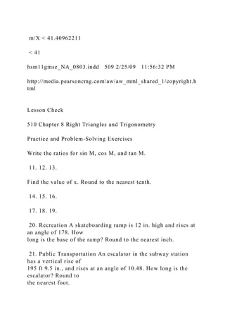 m/X < 41.40962211
< 41
hsm11gmse_NA_0803.indd 509 2/25/09 11:56:32 PM
http://media.pearsoncmg.com/aw/aw_mml_shared_1/copyright.h
tml
Lesson Check
510 Chapter 8 Right Triangles and Trigonometry
Practice and Problem-Solving Exercises
Write the ratios for sin M, cos M, and tan M.
11. 12. 13.
Find the value of x. Round to the nearest tenth.
14. 15. 16.
17. 18. 19.
20. Recreation A skateboarding ramp is 12 in. high and rises at
an angle of 178. How
long is the base of the ramp? Round to the nearest inch.
21. Public Transportation An escalator in the subway station
has a vertical rise of
195 ft 9.5 in., and rises at an angle of 10.48. How long is the
escalator? Round to
the nearest foot.
 