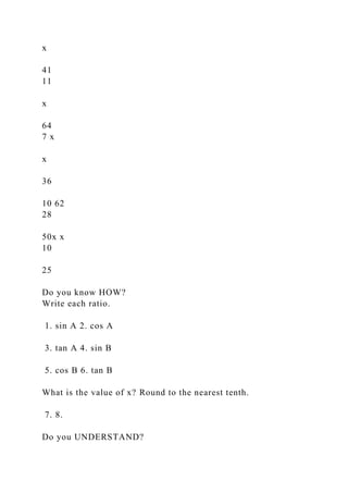 x
41
11
x
64
7 x
x
36
10 62
28
50x x
10
25
Do you know HOW?
Write each ratio.
1. sin A 2. cos A
3. tan A 4. sin B
5. cos B 6. tan B
What is the value of x? Round to the nearest tenth.
7. 8.
Do you UNDERSTAND?
 