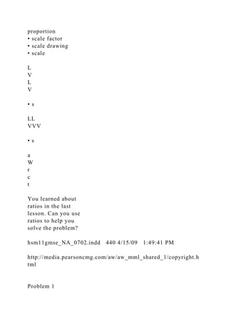 proportion
• scale factor
• scale drawing
• scale
L
V
L
V
• s
LL
VVV
• s
a
W
r
c
t
You learned about
ratios in the last
lesson. Can you use
ratios to help you
solve the problem?
hsm11gmse_NA_0702.indd 440 4/15/09 1:49:41 PM
http://media.pearsoncmg.com/aw/aw_mml_shared_1/copyright.h
tml
Problem 1
 