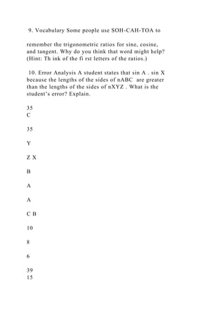 9. Vocabulary Some people use SOH-CAH-TOA to
remember the trigonometric ratios for sine, cosine,
and tangent. Why do you think that word might help?
(Hint: Th ink of the fi rst letters of the ratios.)
10. Error Analysis A student states that sin A . sin X
because the lengths of the sides of nABC are greater
than the lengths of the sides of nXYZ . What is the
student’s error? Explain.
35
C
35
Y
Z X
B
A
A
C B
10
8
6
39
15
 
