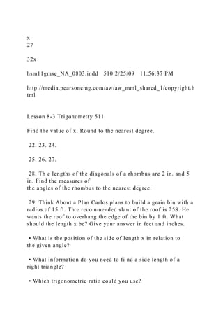 x
27
32x
hsm11gmse_NA_0803.indd 510 2/25/09 11:56:37 PM
http://media.pearsoncmg.com/aw/aw_mml_shared_1/copyright.h
tml
Lesson 8-3 Trigonometry 511
Find the value of x. Round to the nearest degree.
22. 23. 24.
25. 26. 27.
28. Th e lengths of the diagonals of a rhombus are 2 in. and 5
in. Find the measures of
the angles of the rhombus to the nearest degree.
29. Think About a Plan Carlos plans to build a grain bin with a
radius of 15 ft. Th e recommended slant of the roof is 258. He
wants the roof to overhang the edge of the bin by 1 ft. What
should the length x be? Give your answer in feet and inches.
• What is the position of the side of length x in relation to
the given angle?
• What information do you need to fi nd a side length of a
right triangle?
• Which trigonometric ratio could you use?
 
