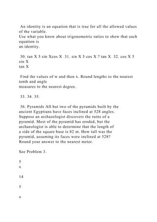 An identity is an equation that is true for all the allowed values
of the variable.
Use what you know about trigonometric ratios to show that each
equation is
an identity.
30. tan X 5 sin Xcos X 31. sin X 5 cos X ? tan X 32. cos X 5
sin X
tan X
Find the values of w and then x. Round lengths to the nearest
tenth and angle
measures to the nearest degree.
33. 34. 35.
36. Pyramids All but two of the pyramids built by the
ancient Egyptians have faces inclined at 528 angles.
Suppose an archaeologist discovers the ruins of a
pyramid. Most of the pyramid has eroded, but the
archaeologist is able to determine that the length of
a side of the square base is 82 m. How tall was the
pyramid, assuming its faces were inclined at 528?
Round your answer to the nearest meter.
See Problem 3.
5
x
14
5
x
 
