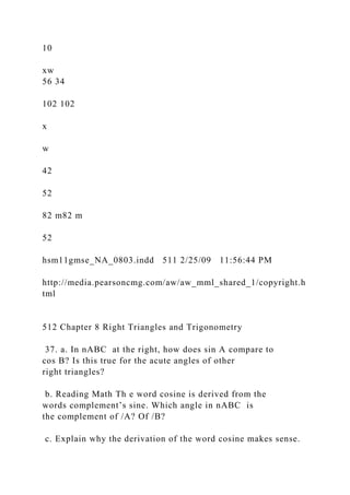 10
xw
56 34
102 102
x
w
42
52
82 m82 m
52
hsm11gmse_NA_0803.indd 511 2/25/09 11:56:44 PM
http://media.pearsoncmg.com/aw/aw_mml_shared_1/copyright.h
tml
512 Chapter 8 Right Triangles and Trigonometry
37. a. In nABC at the right, how does sin A compare to
cos B? Is this true for the acute angles of other
right triangles?
b. Reading Math Th e word cosine is derived from the
words complement’s sine. Which angle in nABC is
the complement of /A? Of /B?
c. Explain why the derivation of the word cosine makes sense.
 