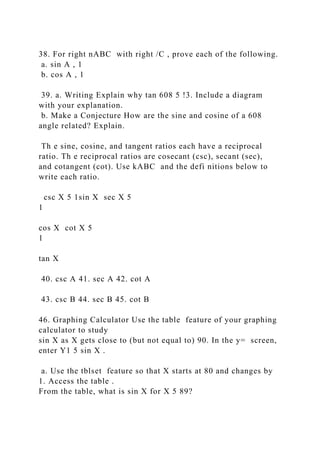 38. For right nABC with right /C , prove each of the following.
a. sin A , 1
b. cos A , 1
39. a. Writing Explain why tan 608 5 !3. Include a diagram
with your explanation.
b. Make a Conjecture How are the sine and cosine of a 608
angle related? Explain.
Th e sine, cosine, and tangent ratios each have a reciprocal
ratio. Th e reciprocal ratios are cosecant (csc), secant (sec),
and cotangent (cot). Use kABC and the defi nitions below to
write each ratio.
csc X 5 1sin X sec X 5
1
cos X cot X 5
1
tan X
40. csc A 41. sec A 42. cot A
43. csc B 44. sec B 45. cot B
46. Graphing Calculator Use the table feature of your graphing
calculator to study
sin X as X gets close to (but not equal to) 90. In the y= screen,
enter Y1 5 sin X .
a. Use the tblset feature so that X starts at 80 and changes by
1. Access the table .
From the table, what is sin X for X 5 89?
 