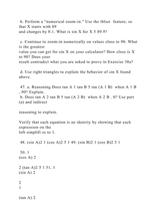 b. Perform a “numerical zoom-in.” Use the tblset feature, so
that X starts with 89
and changes by 0.1. What is sin X for X 5 89.9?
c. Continue to zoom-in numerically on values close to 90. What
is the greatest
value you can get for sin X on your calculator? How close is X
to 90? Does your
result contradict what you are asked to prove in Exercise 38a?
d. Use right triangles to explain the behavior of sin X found
above.
47. a. Reasoning Does tan A 1 tan B 5 tan (A 1 B) when A 1 B
, 90? Explain.
b. Does tan A 2 tan B 5 tan (A 2 B) when A 2 B . 0? Use part
(a) and indirect
reasoning to explain.
Verify that each equation is an identity by showing that each
expression on the
left simplifi es to 1.
48. (sin A)2 1 (cos A)2 5 1 49. (sin B)2 1 (cos B)2 5 1
50. 1
(cos A) 2
2 (tan A)2 5 1 51. 1
(sin A) 2
2
1
(tan A) 2
 