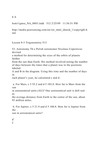 b A
hsm11gmse_NA_0803.indd 512 2/25/09 11:56:51 PM
http://media.pearsoncmg.com/aw/aw_mml_shared_1/copyright.h
tml
Lesson 8-3 Trigonometry 513
53. Astronomy Th e Polish astronomer Nicolaus Copernicus
devised
a method for determining the sizes of the orbits of planets
farther
from the sun than Earth. His method involved noting the number
of days between the times that a planet was in the positions
labeled
A and B in the diagram. Using this time and the number of days
in
each planet’s year, he calculated c and d.
a. For Mars, c 5 55.2 and d 5 103.8. How far is Mars from the
sun
in astronomical units (AU)? One astronomical unit is defi ned
as
the average distance from Earth to the center of the sun, about
93 million miles.
b. For Jupiter, c 5 21.9 and d 5 100.8. How far is Jupiter from
the
sun in astronomical units?
d˚
c̊
 