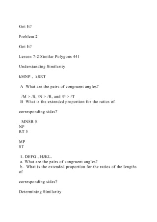 Got It?
Problem 2
Got It?
Lesson 7-2 Similar Polygons 441
Understanding Similarity
kMNP , kSRT
A What are the pairs of congruent angles?
/M > /S, /N > /R, and /P > /T
B What is the extended proportion for the ratios of
corresponding sides?
MNSR 5
NP
RT 5
MP
ST
1. DEFG , HJKL.
a. What are the pairs of congruent angles?
b. What is the extended proportion for the ratios of the lengths
of
corresponding sides?
Determining Similarity
 