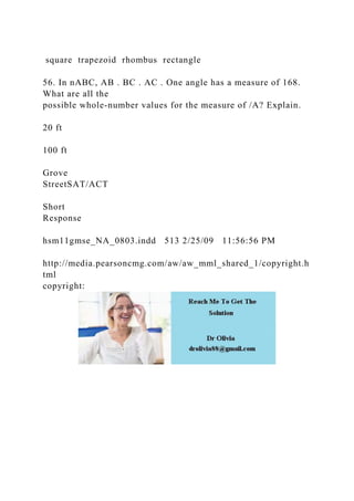 square trapezoid rhombus rectangle
56. In nABC, AB . BC . AC . One angle has a measure of 168.
What are all the
possible whole-number values for the measure of /A? Explain.
20 ft
100 ft
Grove
StreetSAT/ACT
Short
Response
hsm11gmse_NA_0803.indd 513 2/25/09 11:56:56 PM
http://media.pearsoncmg.com/aw/aw_mml_shared_1/copyright.h
tml
copyright:
 