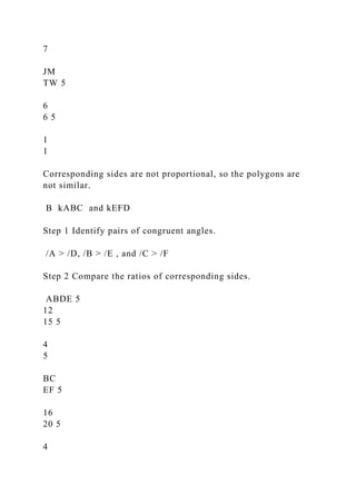 7
JM
TW 5
6
6 5
1
1
Corresponding sides are not proportional, so the polygons are
not similar.
B kABC and kEFD
Step 1 Identify pairs of congruent angles.
/A > /D, /B > /E , and /C > /F
Step 2 Compare the ratios of corresponding sides.
ABDE 5
12
15 5
4
5
BC
EF 5
16
20 5
4
 