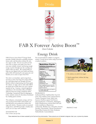 FAB X Forever Active Boost™ Energy Drink
provides a healthy alternative including vitamins,
amino acids, and electrolytes without the calo-
ries, sugar or carbs. Do you ever wish you had
more time to achieve your goals? Your time is
your most valuable resource, and having enough
energy to power through your day can help you
achieve what you desire. We created FAB X to
help you stay aligned with your health and fitness
goals, while still enjoying the same great taste and
benefits you’ve come to expect from FLP.
Not only is an immediate, quick energy boost
necessary at times, but long term energy without
the crash helps propel you through your busy
lifestyle without compromising your fitness goals.
No calories, no sugar, and no carbs make FAB X
the perfect go-to drink when you crave a refresh-
ing pick-me-up. Guarana, a natural ingredient,
contributes to the immediate effects of FAB X,
while the long term energy is fueled by ADX7
Technology, a proprietary blend of adaptogenic
herbs, vitamins, aminos & electrolytes formulated
by a leading sports scientist.
The endurance, concentration, energy, and vita-
mins you’ll get from FAB X will revitalize you
and help boost your productivity without the
sugar and calories. Everyone needs an occasional
energy boost, and FAB X provides a healthy alter-
native you can enjoy with confidence.
SUGGESTED USE
One to three cans per day.
Not recommended for children or pregnant
women. Consult doctor before using if you have
a medical condition.
INGREDIENTS
Carbonated Water, Stabilized Aloe Vera Gel,
Citric Acid, Sodium Citrate, Natural Flavors,
Taurine, Potassium Citrate, Malic Acid,
Guarana (Paullinia cupana) Seed Extract,
Glucuronolactone, L-Glutamine, Adaptogenic
Herbs (Eleutherococcus senticosus Root and Leaf,
Aralia mandshurica, Rhaponticum
carthamoides, Rhodiola rosea, Schisandra), Inositol,
Sucralose, Niacinamide, Calcium Pantothenate,
Natural Beta Carotene for Color, Pyridoxine
Hydrochloride, Cyanocobalamin.
Version 11
FAB X Forever Active Boost
Zero Calorie
Energy Drink
•	 No calories, no carbs & no sugars
•  Quick energy boost, without the long 		
term crash.
PRODUCT #440
These statements have not been evaluated by the Food and Drug Administration. These products are not intended to diagnose, treat, cure, or prevent any disease.
Drinks
®
TM
 