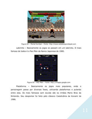 11
Figura 04 – Mortal Kombat – Fonte: http://www.webdesignerdepot.com
Labirinto – Basicamente os jogos se passam em um labirinto. O mais
famoso de todos é o Pac-Man da Nanco Japonesa de 1980.
Figura 05 – PAC-Man – Fonte: http://images.google.com
Plataforma – Basicamente os jogos mais populares, onde o
personagem passa por diversas fases, utilizando plataformas e pulando
entre elas. Os mais famosos sem duvida são os irmãos Mario Bros da
Nintendo. Seu despontar foi feito pelo clássico Castelvânia da Konami de
1986.
 