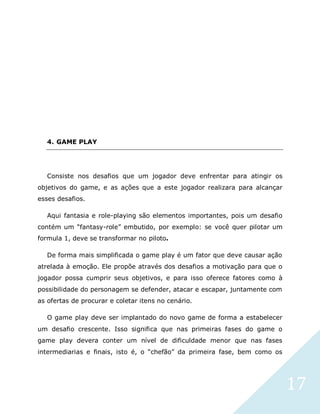 17
4. GAME PLAY
Consiste nos desafios que um jogador deve enfrentar para atingir os
objetivos do game, e as ações que a este jogador realizara para alcançar
esses desafios.
Aqui fantasia e role-playing são elementos importantes, pois um desafio
contém um “fantasy-role” embutido, por exemplo: se você quer pilotar um
formula 1, deve se transformar no piloto.
De forma mais simplificada o game play é um fator que deve causar ação
atrelada à emoção. Ele propõe através dos desafios a motivação para que o
jogador possa cumprir seus objetivos, e para isso oferece fatores como à
possibilidade do personagem se defender, atacar e escapar, juntamente com
as ofertas de procurar e coletar itens no cenário.
O game play deve ser implantado do novo game de forma a estabelecer
um desafio crescente. Isso significa que nas primeiras fases do game o
game play devera conter um nível de dificuldade menor que nas fases
intermediarias e finais, isto é, o “chefão” da primeira fase, bem como os
 